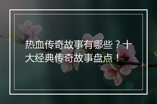 热血传奇故事有哪些？十大经典传奇故事盘点！
