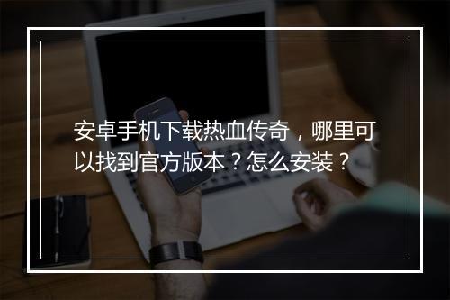 安卓手机下载热血传奇，哪里可以找到官方版本？怎么安装？
