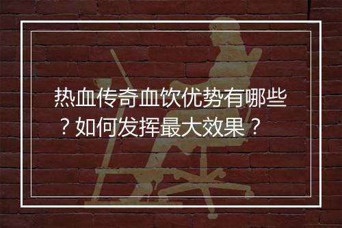 热血传奇血饮优势有哪些？如何发挥最大效果？