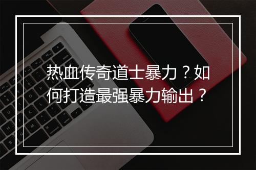 热血传奇道士暴力？如何打造最强暴力输出？
