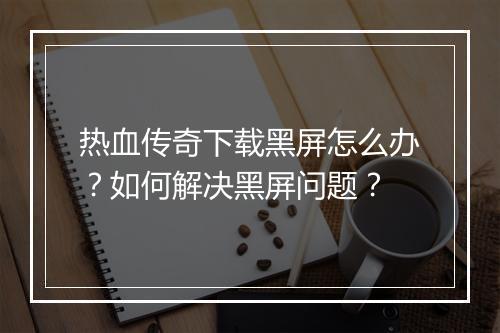 热血传奇下载黑屏怎么办？如何解决黑屏问题？