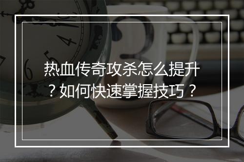 热血传奇攻杀怎么提升？如何快速掌握技巧？