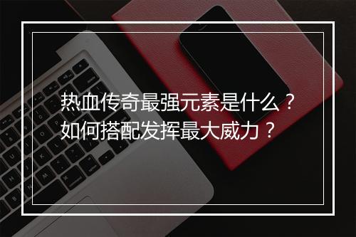 热血传奇最强元素是什么？如何搭配发挥最大威力？