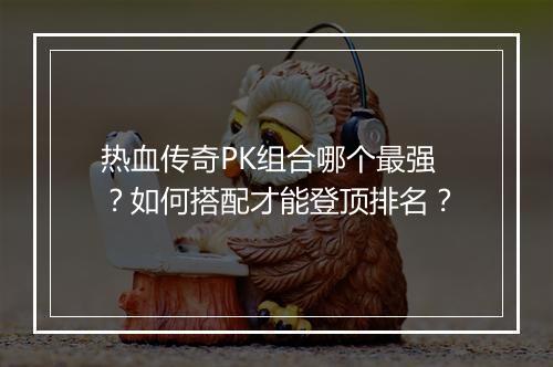 热血传奇PK组合哪个最强？如何搭配才能登顶排名？