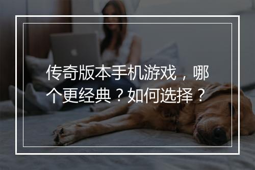 传奇版本手机游戏，哪个更经典？如何选择？