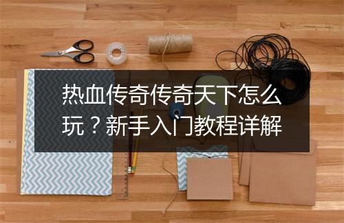 热血传奇传奇天下怎么玩？新手入门教程详解