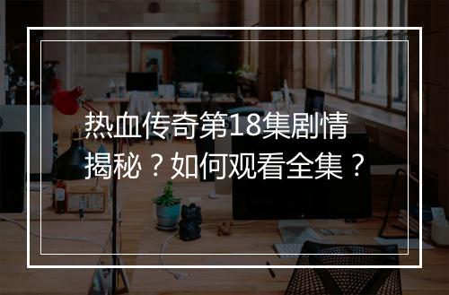 热血传奇第18集剧情揭秘？如何观看全集？
