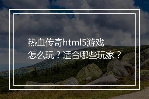 热血传奇html5游戏怎么玩？适合哪些玩家？