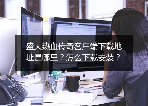 盛大热血传奇客户端下载地址是哪里？怎么下载安装？
