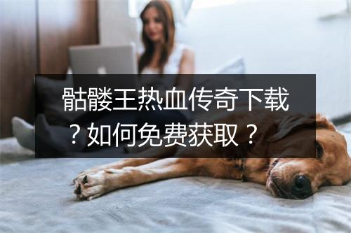 骷髅王热血传奇下载？如何免费获取？