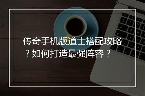 传奇手机版道士搭配攻略？如何打造最强阵容？