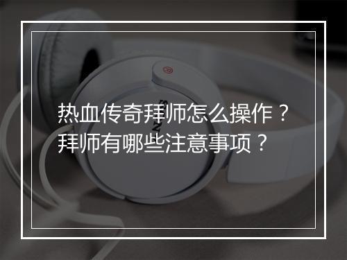 热血传奇拜师怎么操作？拜师有哪些注意事项？