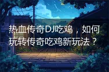 热血传奇DJ吃鸡，如何玩转传奇吃鸡新玩法？