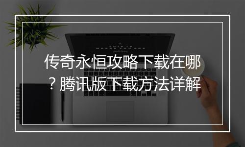 传奇永恒攻略下载在哪？腾讯版下载方法详解