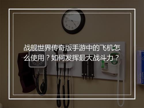 战舰世界传奇版手游中的飞机怎么使用？如何发挥最大战斗力？