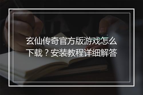 玄仙传奇官方版游戏怎么下载？安装教程详细解答