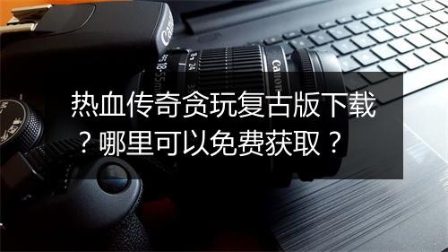 热血传奇贪玩复古版下载？哪里可以免费获取？