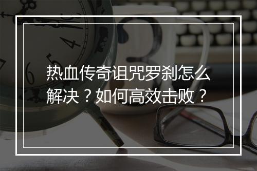 热血传奇诅咒罗刹怎么解决？如何高效击败？