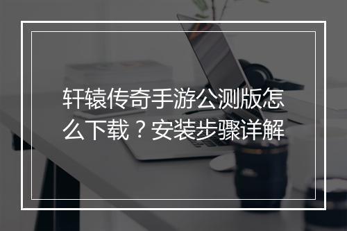 轩辕传奇手游公测版怎么下载？安装步骤详解