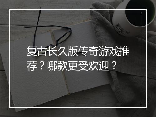 复古长久版传奇游戏推荐？哪款更受欢迎？