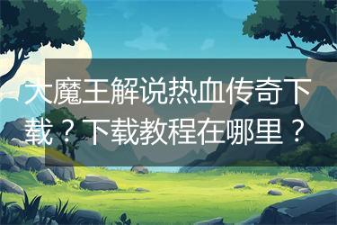 大魔王解说热血传奇下载？下载教程在哪里？