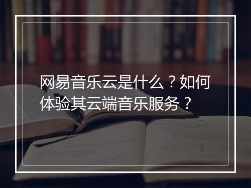 网易音乐云是什么？如何体验其云端音乐服务？