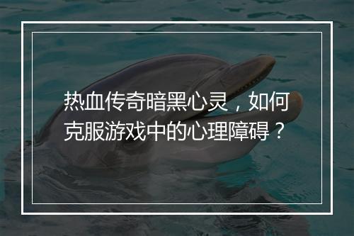 热血传奇暗黑心灵，如何克服游戏中的心理障碍？