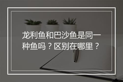 龙利鱼和巴沙鱼是同一种鱼吗？区别在哪里？