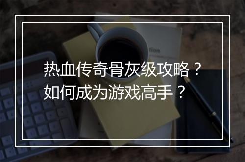 热血传奇骨灰级攻略？如何成为游戏高手？