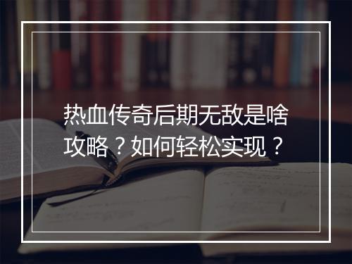 热血传奇后期无敌是啥攻略？如何轻松实现？