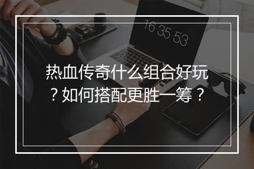热血传奇什么组合好玩？如何搭配更胜一筹？