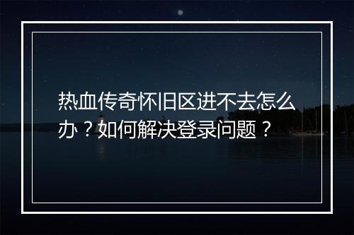 热血传奇怀旧区进不去怎么办？如何解决登录问题？