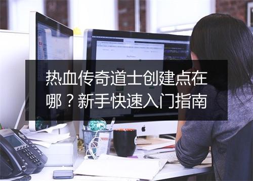 热血传奇道士创建点在哪？新手快速入门指南