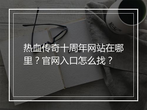 热血传奇十周年网站在哪里？官网入口怎么找？