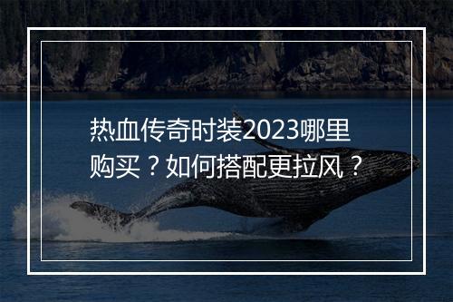 热血传奇时装2023哪里购买？如何搭配更拉风？