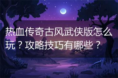 热血传奇古风武侠版怎么玩？攻略技巧有哪些？