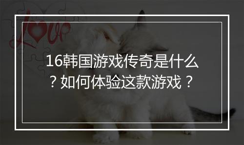 16韩国游戏传奇是什么？如何体验这款游戏？