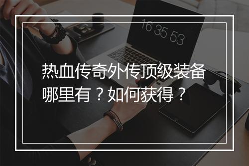 热血传奇外传顶级装备哪里有？如何获得？