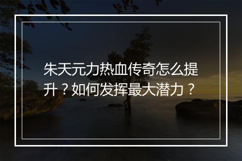 朱天元力热血传奇怎么提升？如何发挥最大潜力？