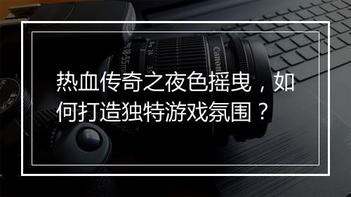 热血传奇之夜色摇曳，如何打造独特游戏氛围？