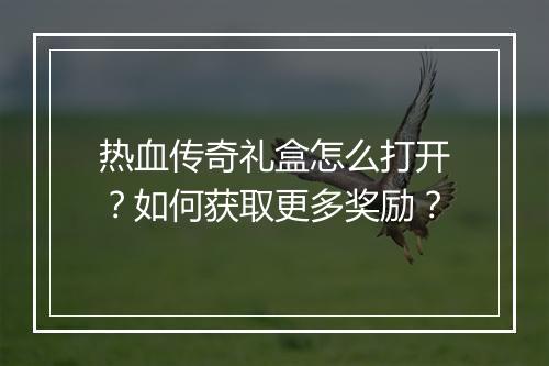 热血传奇礼盒怎么打开？如何获取更多奖励？