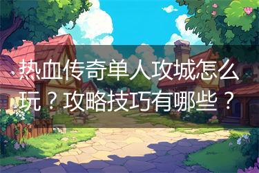 热血传奇单人攻城怎么玩？攻略技巧有哪些？