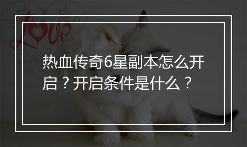 热血传奇6星副本怎么开启？开启条件是什么？