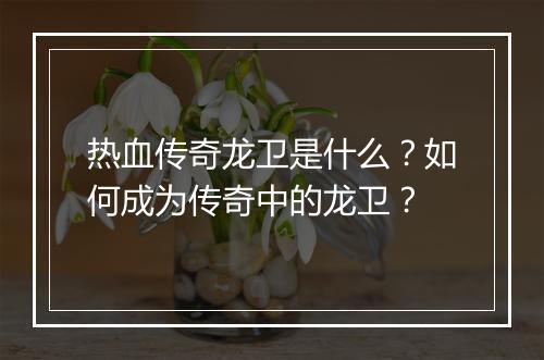 热血传奇龙卫是什么？如何成为传奇中的龙卫？