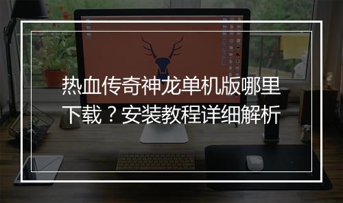 热血传奇神龙单机版哪里下载？安装教程详细解析