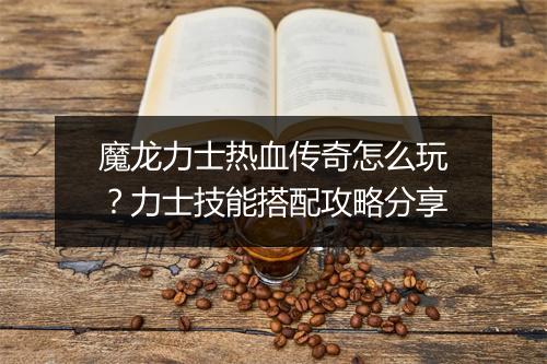 魔龙力士热血传奇怎么玩？力士技能搭配攻略分享