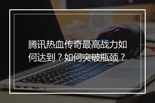 腾讯热血传奇最高战力如何达到？如何突破瓶颈？
