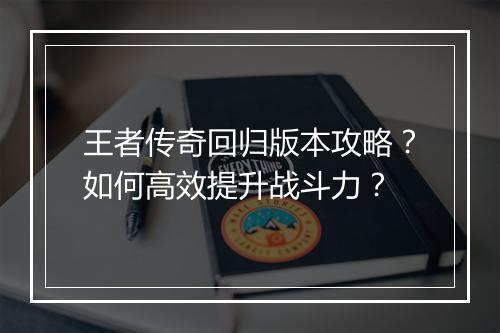 王者传奇回归版本攻略？如何高效提升战斗力？
