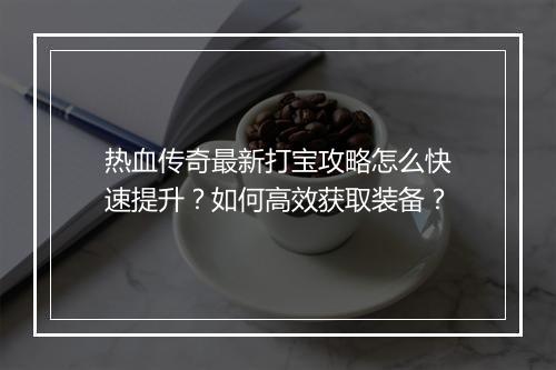 热血传奇最新打宝攻略怎么快速提升？如何高效获取装备？