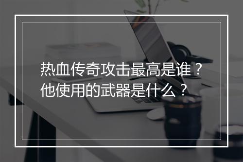热血传奇攻击最高是谁？他使用的武器是什么？